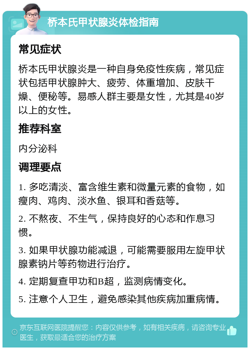 桥本氏甲状腺炎体检指南 常见症状 桥本氏甲状腺炎是一种自身免疫性疾病，常见症状包括甲状腺肿大、疲劳、体重增加、皮肤干燥、便秘等。易感人群主要是女性，尤其是40岁以上的女性。 推荐科室 内分泌科 调理要点 1. 多吃清淡、富含维生素和微量元素的食物，如瘦肉、鸡肉、淡水鱼、银耳和香菇等。 2. 不熬夜、不生气，保持良好的心态和作息习惯。 3. 如果甲状腺功能减退，可能需要服用左旋甲状腺素钠片等药物进行治疗。 4. 定期复查甲功和B超，监测病情变化。 5. 注意个人卫生，避免感染其他疾病加重病情。