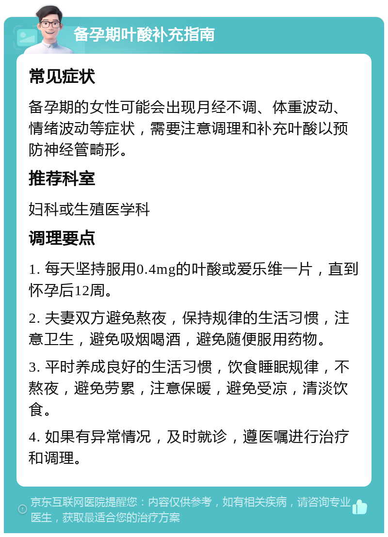 备孕期叶酸补充指南 常见症状 备孕期的女性可能会出现月经不调、体重波动、情绪波动等症状，需要注意调理和补充叶酸以预防神经管畸形。 推荐科室 妇科或生殖医学科 调理要点 1. 每天坚持服用0.4mg的叶酸或爱乐维一片，直到怀孕后12周。 2. 夫妻双方避免熬夜，保持规律的生活习惯，注意卫生，避免吸烟喝酒，避免随便服用药物。 3. 平时养成良好的生活习惯，饮食睡眠规律，不熬夜，避免劳累，注意保暖，避免受凉，清淡饮食。 4. 如果有异常情况，及时就诊，遵医嘱进行治疗和调理。