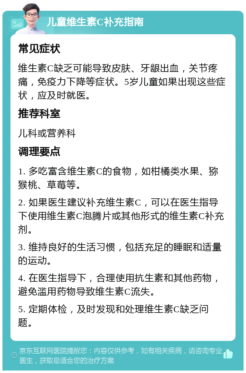 儿童维生素C补充指南 常见症状 维生素C缺乏可能导致皮肤、牙龈出血，关节疼痛，免疫力下降等症状。5岁儿童如果出现这些症状，应及时就医。 推荐科室 儿科或营养科 调理要点 1. 多吃富含维生素C的食物，如柑橘类水果、猕猴桃、草莓等。 2. 如果医生建议补充维生素C，可以在医生指导下使用维生素C泡腾片或其他形式的维生素C补充剂。 3. 维持良好的生活习惯，包括充足的睡眠和适量的运动。 4. 在医生指导下，合理使用抗生素和其他药物，避免滥用药物导致维生素C流失。 5. 定期体检，及时发现和处理维生素C缺乏问题。