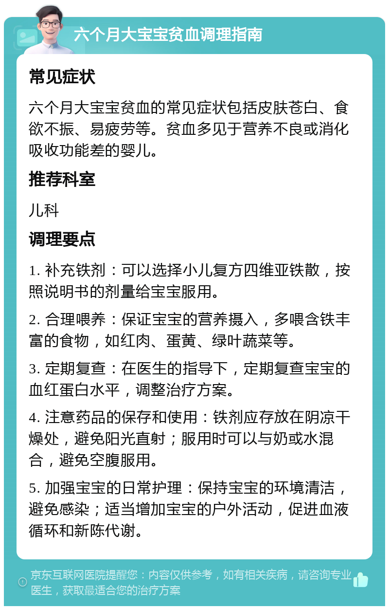 六个月大宝宝贫血调理指南 常见症状 六个月大宝宝贫血的常见症状包括皮肤苍白、食欲不振、易疲劳等。贫血多见于营养不良或消化吸收功能差的婴儿。 推荐科室 儿科 调理要点 1. 补充铁剂：可以选择小儿复方四维亚铁散，按照说明书的剂量给宝宝服用。 2. 合理喂养：保证宝宝的营养摄入，多喂含铁丰富的食物，如红肉、蛋黄、绿叶蔬菜等。 3. 定期复查：在医生的指导下，定期复查宝宝的血红蛋白水平，调整治疗方案。 4. 注意药品的保存和使用：铁剂应存放在阴凉干燥处，避免阳光直射；服用时可以与奶或水混合，避免空腹服用。 5. 加强宝宝的日常护理：保持宝宝的环境清洁，避免感染；适当增加宝宝的户外活动，促进血液循环和新陈代谢。