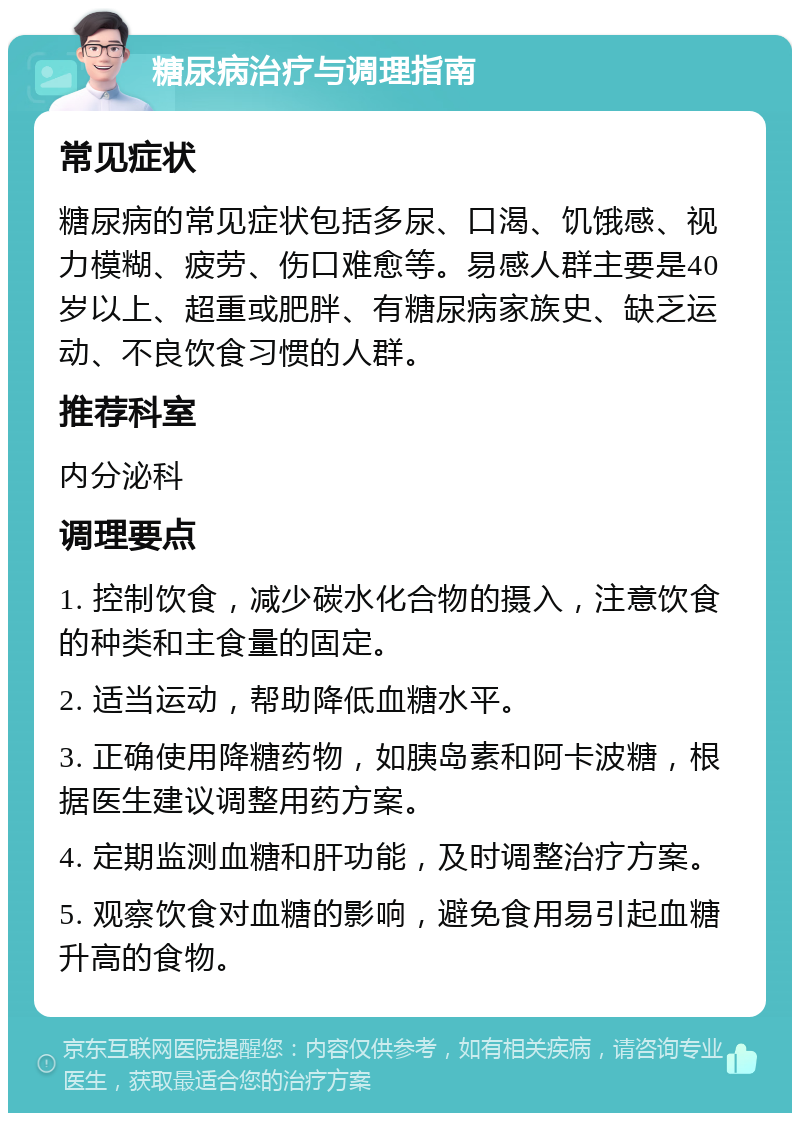 糖尿病治疗与调理指南 常见症状 糖尿病的常见症状包括多尿、口渴、饥饿感、视力模糊、疲劳、伤口难愈等。易感人群主要是40岁以上、超重或肥胖、有糖尿病家族史、缺乏运动、不良饮食习惯的人群。 推荐科室 内分泌科 调理要点 1. 控制饮食，减少碳水化合物的摄入，注意饮食的种类和主食量的固定。 2. 适当运动，帮助降低血糖水平。 3. 正确使用降糖药物，如胰岛素和阿卡波糖，根据医生建议调整用药方案。 4. 定期监测血糖和肝功能，及时调整治疗方案。 5. 观察饮食对血糖的影响，避免食用易引起血糖升高的食物。