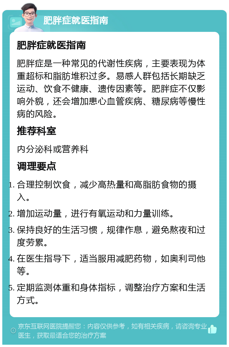 肥胖症就医指南 肥胖症就医指南 肥胖症是一种常见的代谢性疾病，主要表现为体重超标和脂肪堆积过多。易感人群包括长期缺乏运动、饮食不健康、遗传因素等。肥胖症不仅影响外貌，还会增加患心血管疾病、糖尿病等慢性病的风险。 推荐科室 内分泌科或营养科 调理要点 合理控制饮食，减少高热量和高脂肪食物的摄入。 增加运动量，进行有氧运动和力量训练。 保持良好的生活习惯，规律作息，避免熬夜和过度劳累。 在医生指导下，适当服用减肥药物，如奥利司他等。 定期监测体重和身体指标，调整治疗方案和生活方式。