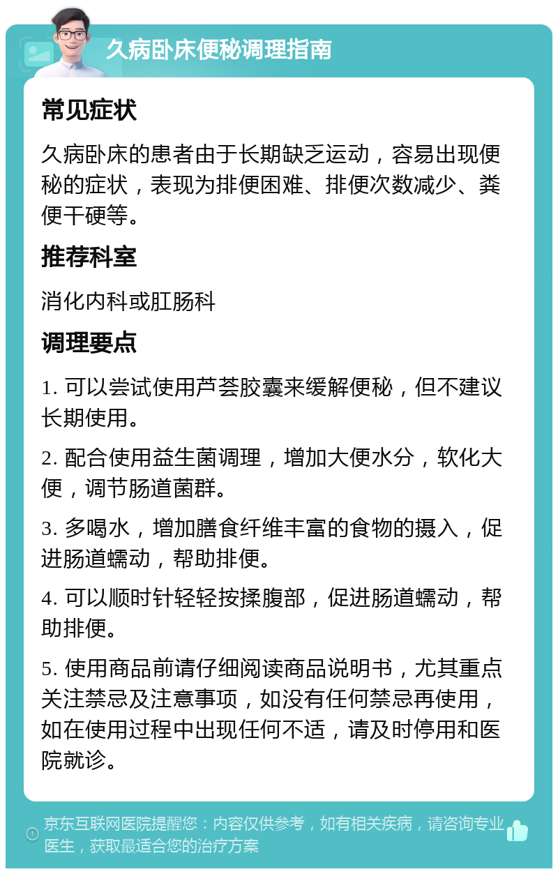 久病卧床便秘调理指南 常见症状 久病卧床的患者由于长期缺乏运动，容易出现便秘的症状，表现为排便困难、排便次数减少、粪便干硬等。 推荐科室 消化内科或肛肠科 调理要点 1. 可以尝试使用芦荟胶囊来缓解便秘，但不建议长期使用。 2. 配合使用益生菌调理，增加大便水分，软化大便，调节肠道菌群。 3. 多喝水，增加膳食纤维丰富的食物的摄入，促进肠道蠕动，帮助排便。 4. 可以顺时针轻轻按揉腹部，促进肠道蠕动，帮助排便。 5. 使用商品前请仔细阅读商品说明书，尤其重点关注禁忌及注意事项，如没有任何禁忌再使用，如在使用过程中出现任何不适，请及时停用和医院就诊。