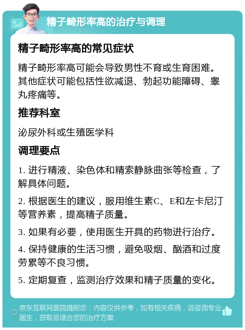 精子畸形率高的治疗与调理 精子畸形率高的常见症状 精子畸形率高可能会导致男性不育或生育困难。其他症状可能包括性欲减退、勃起功能障碍、睾丸疼痛等。 推荐科室 泌尿外科或生殖医学科 调理要点 1. 进行精液、染色体和精索静脉曲张等检查，了解具体问题。 2. 根据医生的建议，服用维生素C、E和左卡尼汀等营养素，提高精子质量。 3. 如果有必要，使用医生开具的药物进行治疗。 4. 保持健康的生活习惯，避免吸烟、酗酒和过度劳累等不良习惯。 5. 定期复查，监测治疗效果和精子质量的变化。