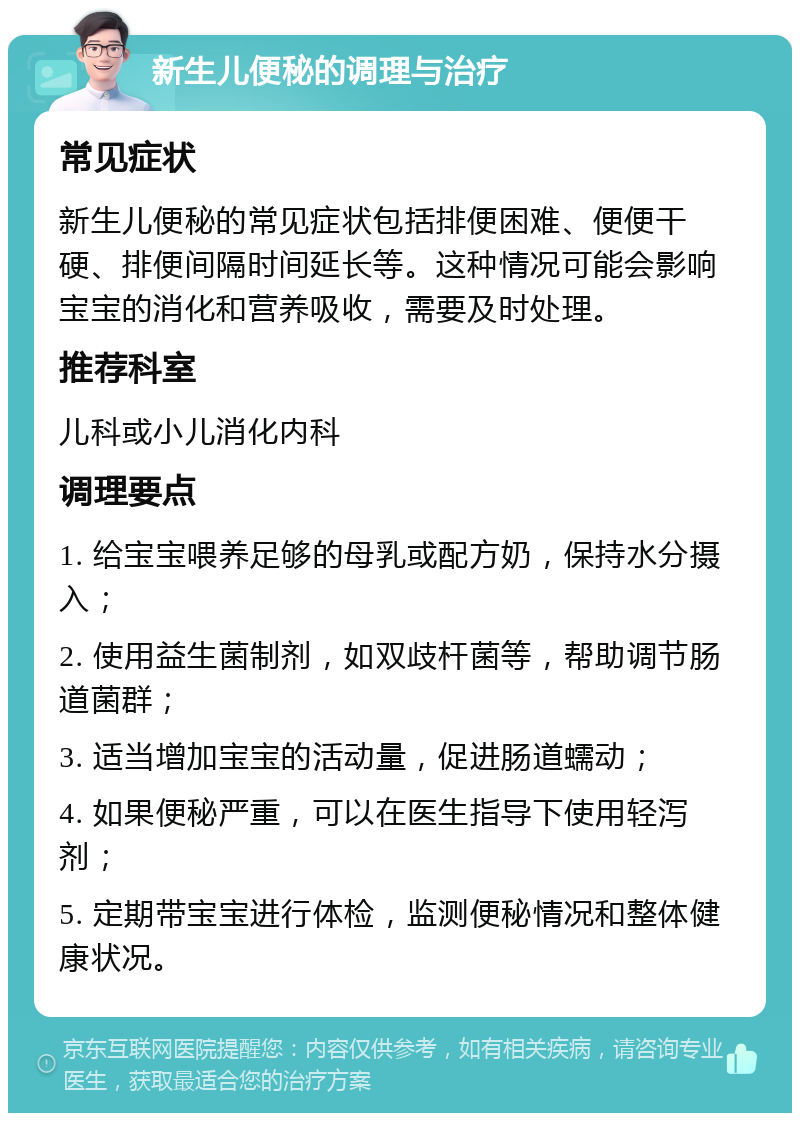 新生儿便秘的调理与治疗 常见症状 新生儿便秘的常见症状包括排便困难、便便干硬、排便间隔时间延长等。这种情况可能会影响宝宝的消化和营养吸收，需要及时处理。 推荐科室 儿科或小儿消化内科 调理要点 1. 给宝宝喂养足够的母乳或配方奶，保持水分摄入； 2. 使用益生菌制剂，如双歧杆菌等，帮助调节肠道菌群； 3. 适当增加宝宝的活动量，促进肠道蠕动； 4. 如果便秘严重，可以在医生指导下使用轻泻剂； 5. 定期带宝宝进行体检，监测便秘情况和整体健康状况。