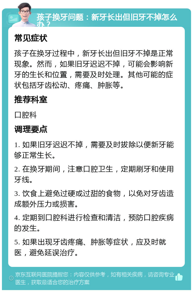 孩子换牙问题：新牙长出但旧牙不掉怎么办？ 常见症状 孩子在换牙过程中，新牙长出但旧牙不掉是正常现象。然而，如果旧牙迟迟不掉，可能会影响新牙的生长和位置，需要及时处理。其他可能的症状包括牙齿松动、疼痛、肿胀等。 推荐科室 口腔科 调理要点 1. 如果旧牙迟迟不掉，需要及时拔除以便新牙能够正常生长。 2. 在换牙期间，注意口腔卫生，定期刷牙和使用牙线。 3. 饮食上避免过硬或过甜的食物，以免对牙齿造成额外压力或损害。 4. 定期到口腔科进行检查和清洁，预防口腔疾病的发生。 5. 如果出现牙齿疼痛、肿胀等症状，应及时就医，避免延误治疗。