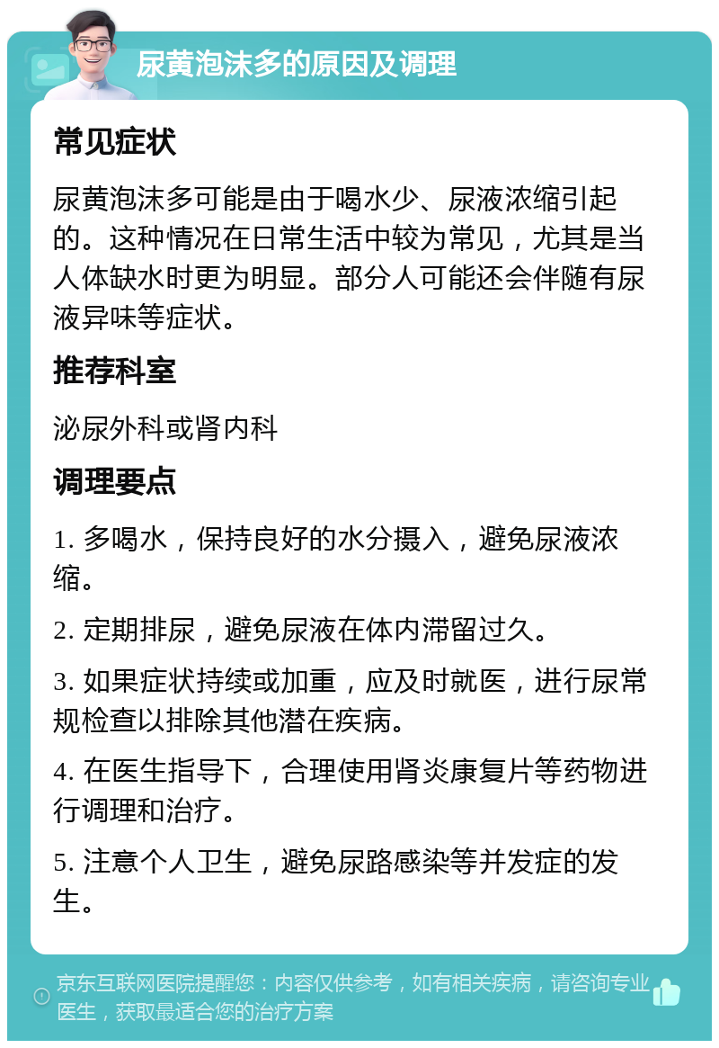 尿黄泡沫多的原因及调理 常见症状 尿黄泡沫多可能是由于喝水少、尿液浓缩引起的。这种情况在日常生活中较为常见，尤其是当人体缺水时更为明显。部分人可能还会伴随有尿液异味等症状。 推荐科室 泌尿外科或肾内科 调理要点 1. 多喝水，保持良好的水分摄入，避免尿液浓缩。 2. 定期排尿，避免尿液在体内滞留过久。 3. 如果症状持续或加重，应及时就医，进行尿常规检查以排除其他潜在疾病。 4. 在医生指导下，合理使用肾炎康复片等药物进行调理和治疗。 5. 注意个人卫生，避免尿路感染等并发症的发生。