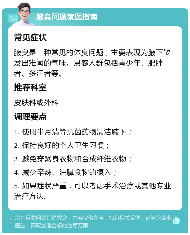 腋臭问题就医指南 常见症状 腋臭是一种常见的体臭问题，主要表现为腋下散发出难闻的气味。易感人群包括青少年、肥胖者、多汗者等。 推荐科室 皮肤科或外科 调理要点 1. 使用半月清等抗菌药物清洁腋下； 2. 保持良好的个人卫生习惯； 3. 避免穿紧身衣物和合成纤维衣物； 4. 减少辛辣、油腻食物的摄入； 5. 如果症状严重，可以考虑手术治疗或其他专业治疗方法。