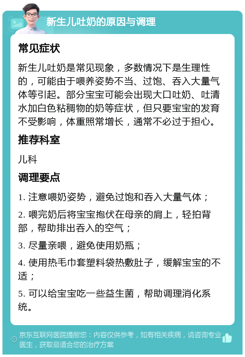 新生儿吐奶的原因与调理 常见症状 新生儿吐奶是常见现象，多数情况下是生理性的，可能由于喂养姿势不当、过饱、吞入大量气体等引起。部分宝宝可能会出现大口吐奶、吐清水加白色粘稠物的奶等症状，但只要宝宝的发育不受影响，体重照常增长，通常不必过于担心。 推荐科室 儿科 调理要点 1. 注意喂奶姿势，避免过饱和吞入大量气体； 2. 喂完奶后将宝宝抱伏在母亲的肩上，轻拍背部，帮助排出吞入的空气； 3. 尽量亲喂，避免使用奶瓶； 4. 使用热毛巾套塑料袋热敷肚子，缓解宝宝的不适； 5. 可以给宝宝吃一些益生菌，帮助调理消化系统。