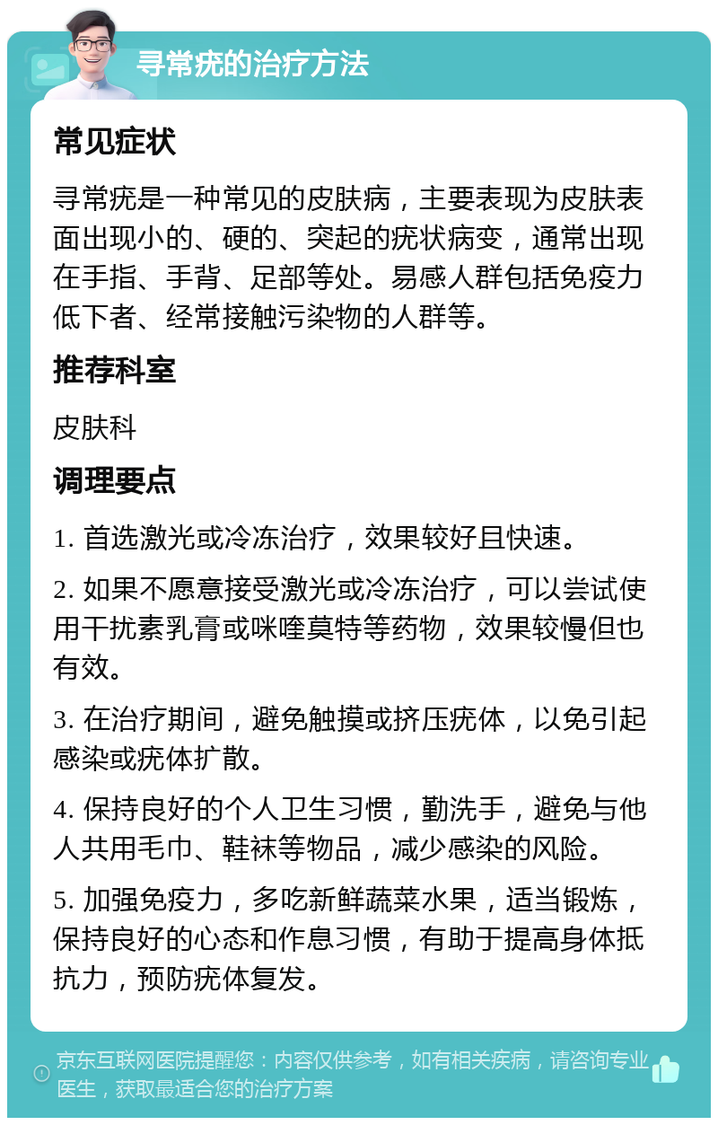 寻常疣的治疗方法 常见症状 寻常疣是一种常见的皮肤病，主要表现为皮肤表面出现小的、硬的、突起的疣状病变，通常出现在手指、手背、足部等处。易感人群包括免疫力低下者、经常接触污染物的人群等。 推荐科室 皮肤科 调理要点 1. 首选激光或冷冻治疗，效果较好且快速。 2. 如果不愿意接受激光或冷冻治疗，可以尝试使用干扰素乳膏或咪喹莫特等药物，效果较慢但也有效。 3. 在治疗期间，避免触摸或挤压疣体，以免引起感染或疣体扩散。 4. 保持良好的个人卫生习惯，勤洗手，避免与他人共用毛巾、鞋袜等物品，减少感染的风险。 5. 加强免疫力，多吃新鲜蔬菜水果，适当锻炼，保持良好的心态和作息习惯，有助于提高身体抵抗力，预防疣体复发。