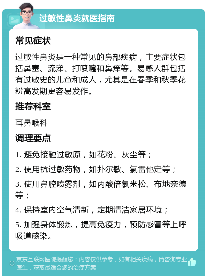 过敏性鼻炎就医指南 常见症状 过敏性鼻炎是一种常见的鼻部疾病，主要症状包括鼻塞、流涕、打喷嚏和鼻痒等。易感人群包括有过敏史的儿童和成人，尤其是在春季和秋季花粉高发期更容易发作。 推荐科室 耳鼻喉科 调理要点 1. 避免接触过敏原，如花粉、灰尘等； 2. 使用抗过敏药物，如扑尔敏、氯雷他定等； 3. 使用鼻腔喷雾剂，如丙酸倍氯米松、布地奈德等； 4. 保持室内空气清新，定期清洁家居环境； 5. 加强身体锻炼，提高免疫力，预防感冒等上呼吸道感染。