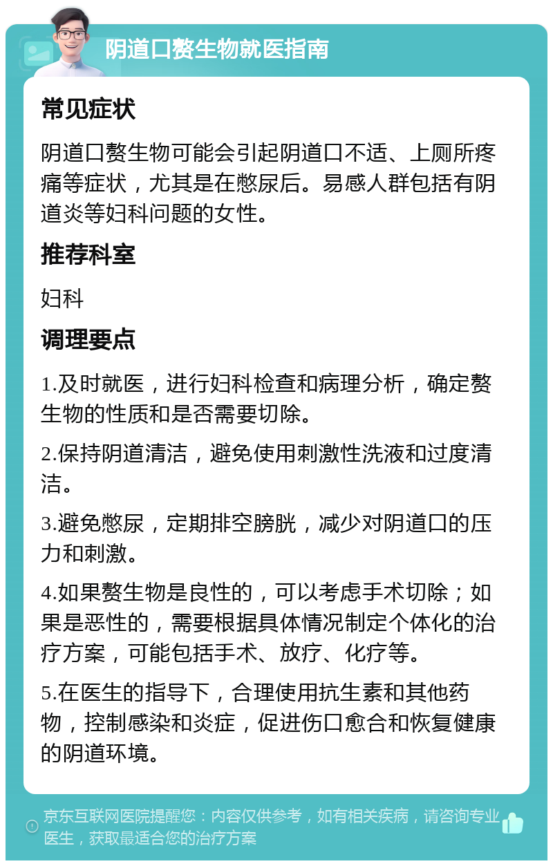 阴道口赘生物就医指南 常见症状 阴道口赘生物可能会引起阴道口不适、上厕所疼痛等症状，尤其是在憋尿后。易感人群包括有阴道炎等妇科问题的女性。 推荐科室 妇科 调理要点 1.及时就医，进行妇科检查和病理分析，确定赘生物的性质和是否需要切除。 2.保持阴道清洁，避免使用刺激性洗液和过度清洁。 3.避免憋尿，定期排空膀胱，减少对阴道口的压力和刺激。 4.如果赘生物是良性的，可以考虑手术切除；如果是恶性的，需要根据具体情况制定个体化的治疗方案，可能包括手术、放疗、化疗等。 5.在医生的指导下，合理使用抗生素和其他药物，控制感染和炎症，促进伤口愈合和恢复健康的阴道环境。