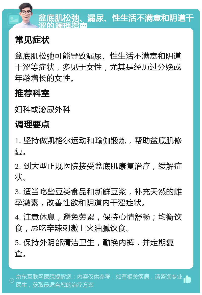 盆底肌松弛、漏尿、性生活不满意和阴道干涩的调理指南 常见症状 盆底肌松弛可能导致漏尿、性生活不满意和阴道干涩等症状，多见于女性，尤其是经历过分娩或年龄增长的女性。 推荐科室 妇科或泌尿外科 调理要点 1. 坚持做凯格尔运动和瑜伽锻炼，帮助盆底肌修复。 2. 到大型正规医院接受盆底肌康复治疗，缓解症状。 3. 适当吃些豆类食品和新鲜豆浆，补充天然的雌孕激素，改善性欲和阴道内干涩症状。 4. 注意休息，避免劳累，保持心情舒畅；均衡饮食，忌吃辛辣刺激上火油腻饮食。 5. 保持外阴部清洁卫生，勤换内裤，并定期复查。