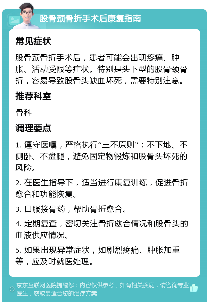 股骨颈骨折手术后康复指南 常见症状 股骨颈骨折手术后，患者可能会出现疼痛、肿胀、活动受限等症状。特别是头下型的股骨颈骨折，容易导致股骨头缺血坏死，需要特别注意。 推荐科室 骨科 调理要点 1. 遵守医嘱，严格执行“三不原则”：不下地、不侧卧、不盘腿，避免固定物锻炼和股骨头坏死的风险。 2. 在医生指导下，适当进行康复训练，促进骨折愈合和功能恢复。 3. 口服接骨药，帮助骨折愈合。 4. 定期复查，密切关注骨折愈合情况和股骨头的血液供应情况。 5. 如果出现异常症状，如剧烈疼痛、肿胀加重等，应及时就医处理。