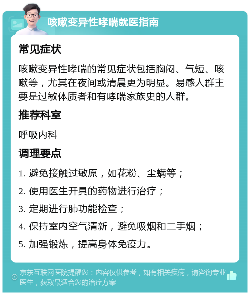 咳嗽变异性哮喘就医指南 常见症状 咳嗽变异性哮喘的常见症状包括胸闷、气短、咳嗽等，尤其在夜间或清晨更为明显。易感人群主要是过敏体质者和有哮喘家族史的人群。 推荐科室 呼吸内科 调理要点 1. 避免接触过敏原，如花粉、尘螨等； 2. 使用医生开具的药物进行治疗； 3. 定期进行肺功能检查； 4. 保持室内空气清新，避免吸烟和二手烟； 5. 加强锻炼，提高身体免疫力。