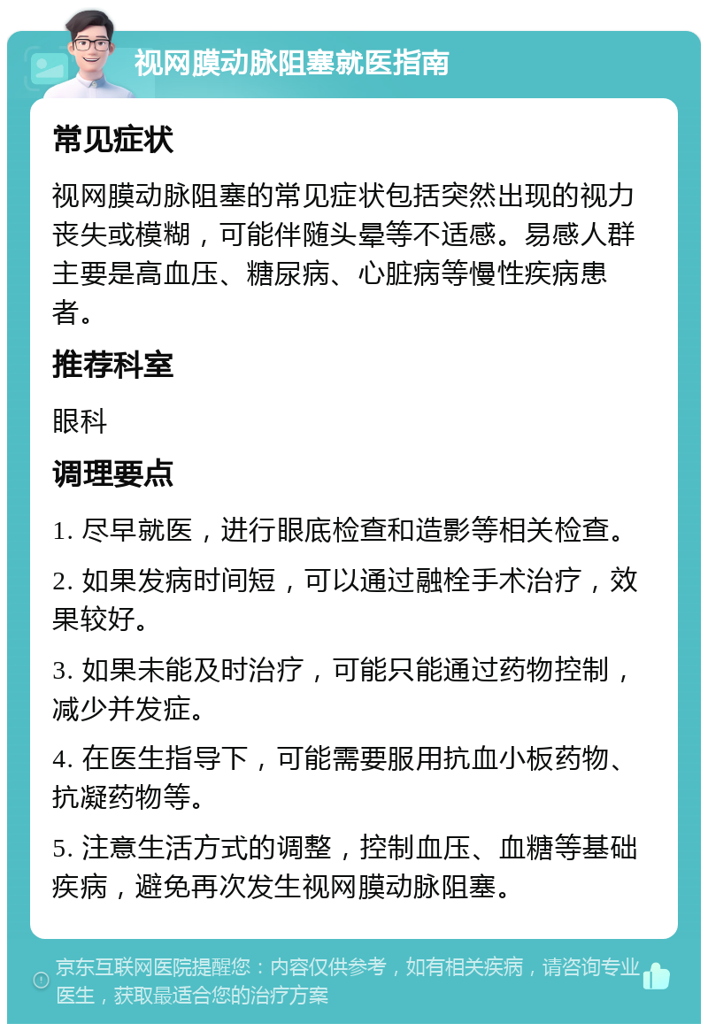 视网膜动脉阻塞就医指南 常见症状 视网膜动脉阻塞的常见症状包括突然出现的视力丧失或模糊，可能伴随头晕等不适感。易感人群主要是高血压、糖尿病、心脏病等慢性疾病患者。 推荐科室 眼科 调理要点 1. 尽早就医，进行眼底检查和造影等相关检查。 2. 如果发病时间短，可以通过融栓手术治疗，效果较好。 3. 如果未能及时治疗，可能只能通过药物控制，减少并发症。 4. 在医生指导下，可能需要服用抗血小板药物、抗凝药物等。 5. 注意生活方式的调整，控制血压、血糖等基础疾病，避免再次发生视网膜动脉阻塞。