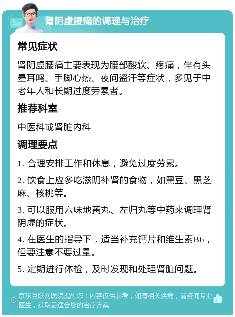 肾阴虚腰痛的调理与治疗 常见症状 肾阴虚腰痛主要表现为腰部酸软、疼痛，伴有头晕耳鸣、手脚心热、夜间盗汗等症状，多见于中老年人和长期过度劳累者。 推荐科室 中医科或肾脏内科 调理要点 1. 合理安排工作和休息，避免过度劳累。 2. 饮食上应多吃滋阴补肾的食物，如黑豆、黑芝麻、核桃等。 3. 可以服用六味地黄丸、左归丸等中药来调理肾阴虚的症状。 4. 在医生的指导下，适当补充钙片和维生素B6，但要注意不要过量。 5. 定期进行体检，及时发现和处理肾脏问题。