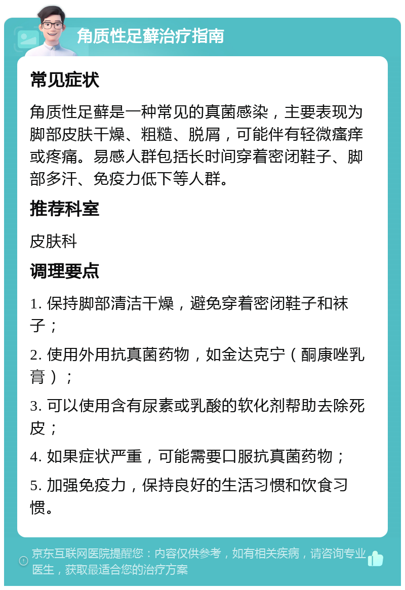 角质性足藓治疗指南 常见症状 角质性足藓是一种常见的真菌感染，主要表现为脚部皮肤干燥、粗糙、脱屑，可能伴有轻微瘙痒或疼痛。易感人群包括长时间穿着密闭鞋子、脚部多汗、免疫力低下等人群。 推荐科室 皮肤科 调理要点 1. 保持脚部清洁干燥，避免穿着密闭鞋子和袜子； 2. 使用外用抗真菌药物，如金达克宁（酮康唑乳膏）； 3. 可以使用含有尿素或乳酸的软化剂帮助去除死皮； 4. 如果症状严重，可能需要口服抗真菌药物； 5. 加强免疫力，保持良好的生活习惯和饮食习惯。