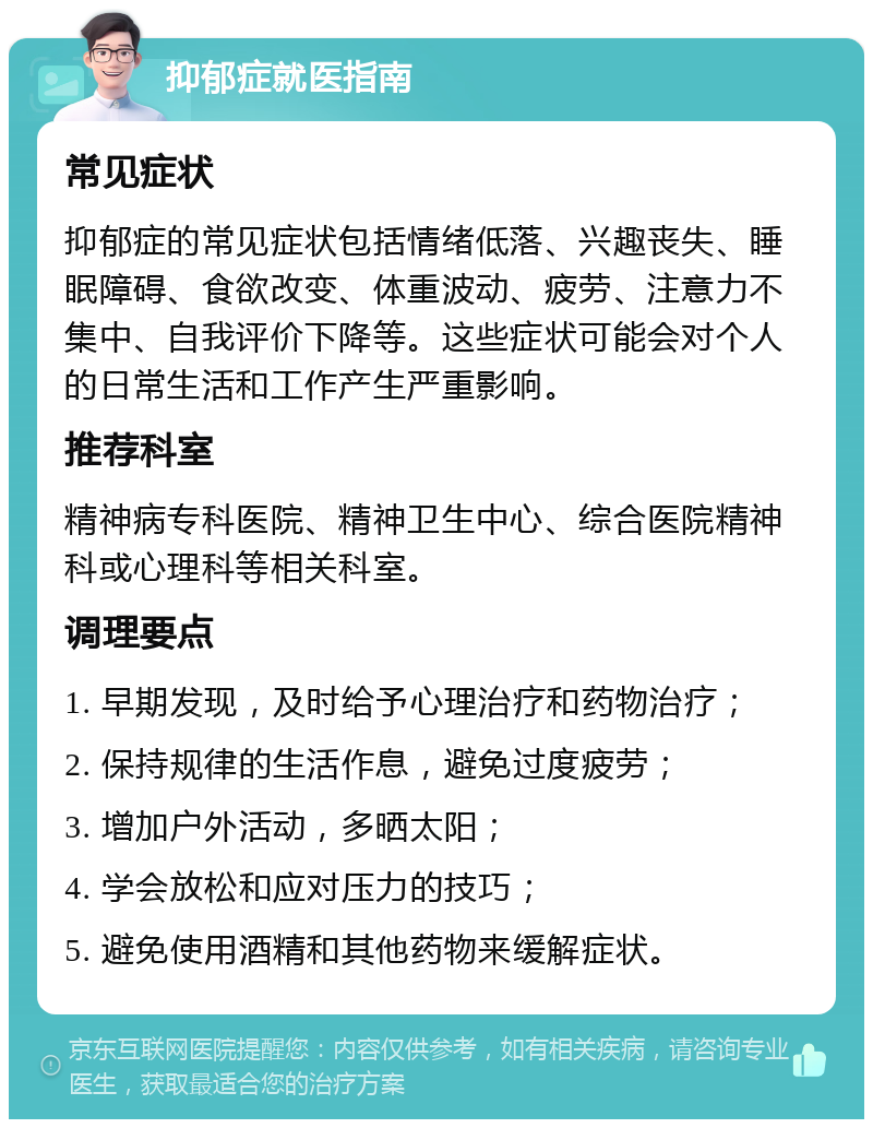 抑郁症就医指南 常见症状 抑郁症的常见症状包括情绪低落、兴趣丧失、睡眠障碍、食欲改变、体重波动、疲劳、注意力不集中、自我评价下降等。这些症状可能会对个人的日常生活和工作产生严重影响。 推荐科室 精神病专科医院、精神卫生中心、综合医院精神科或心理科等相关科室。 调理要点 1. 早期发现，及时给予心理治疗和药物治疗； 2. 保持规律的生活作息，避免过度疲劳； 3. 增加户外活动，多晒太阳； 4. 学会放松和应对压力的技巧； 5. 避免使用酒精和其他药物来缓解症状。