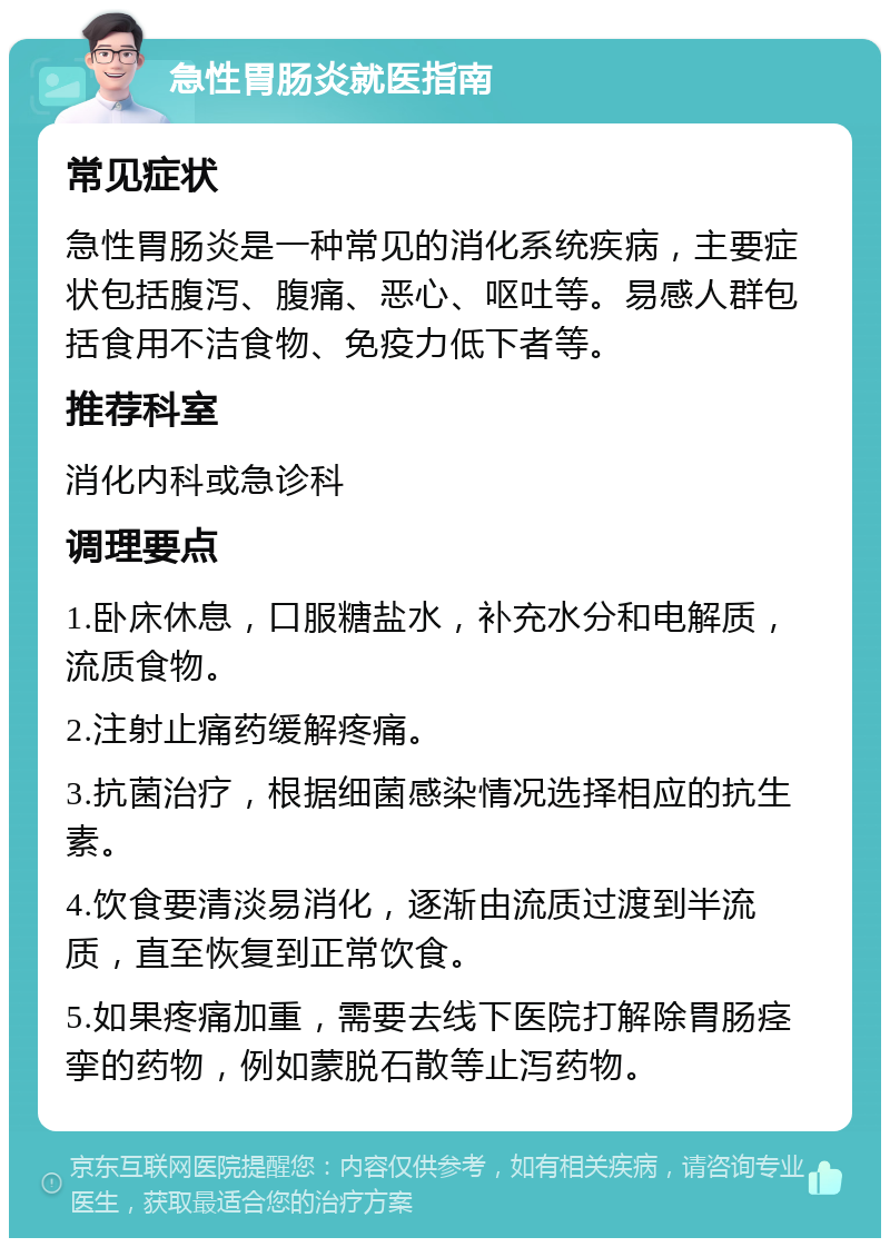 急性胃肠炎就医指南 常见症状 急性胃肠炎是一种常见的消化系统疾病，主要症状包括腹泻、腹痛、恶心、呕吐等。易感人群包括食用不洁食物、免疫力低下者等。 推荐科室 消化内科或急诊科 调理要点 1.卧床休息，口服糖盐水，补充水分和电解质，流质食物。 2.注射止痛药缓解疼痛。 3.抗菌治疗，根据细菌感染情况选择相应的抗生素。 4.饮食要清淡易消化，逐渐由流质过渡到半流质，直至恢复到正常饮食。 5.如果疼痛加重，需要去线下医院打解除胃肠痉挛的药物，例如蒙脱石散等止泻药物。