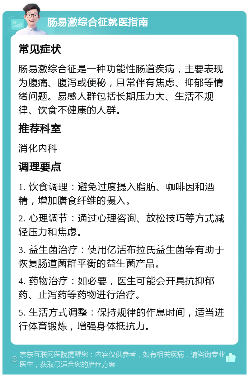 肠易激综合征就医指南 常见症状 肠易激综合征是一种功能性肠道疾病，主要表现为腹痛、腹泻或便秘，且常伴有焦虑、抑郁等情绪问题。易感人群包括长期压力大、生活不规律、饮食不健康的人群。 推荐科室 消化内科 调理要点 1. 饮食调理：避免过度摄入脂肪、咖啡因和酒精，增加膳食纤维的摄入。 2. 心理调节：通过心理咨询、放松技巧等方式减轻压力和焦虑。 3. 益生菌治疗：使用亿活布拉氏益生菌等有助于恢复肠道菌群平衡的益生菌产品。 4. 药物治疗：如必要，医生可能会开具抗抑郁药、止泻药等药物进行治疗。 5. 生活方式调整：保持规律的作息时间，适当进行体育锻炼，增强身体抵抗力。