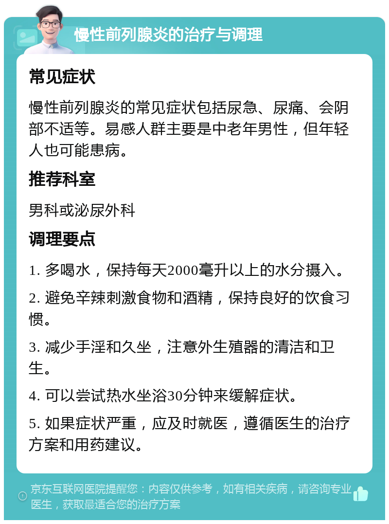 慢性前列腺炎的治疗与调理 常见症状 慢性前列腺炎的常见症状包括尿急、尿痛、会阴部不适等。易感人群主要是中老年男性，但年轻人也可能患病。 推荐科室 男科或泌尿外科 调理要点 1. 多喝水，保持每天2000毫升以上的水分摄入。 2. 避免辛辣刺激食物和酒精，保持良好的饮食习惯。 3. 减少手淫和久坐，注意外生殖器的清洁和卫生。 4. 可以尝试热水坐浴30分钟来缓解症状。 5. 如果症状严重，应及时就医，遵循医生的治疗方案和用药建议。