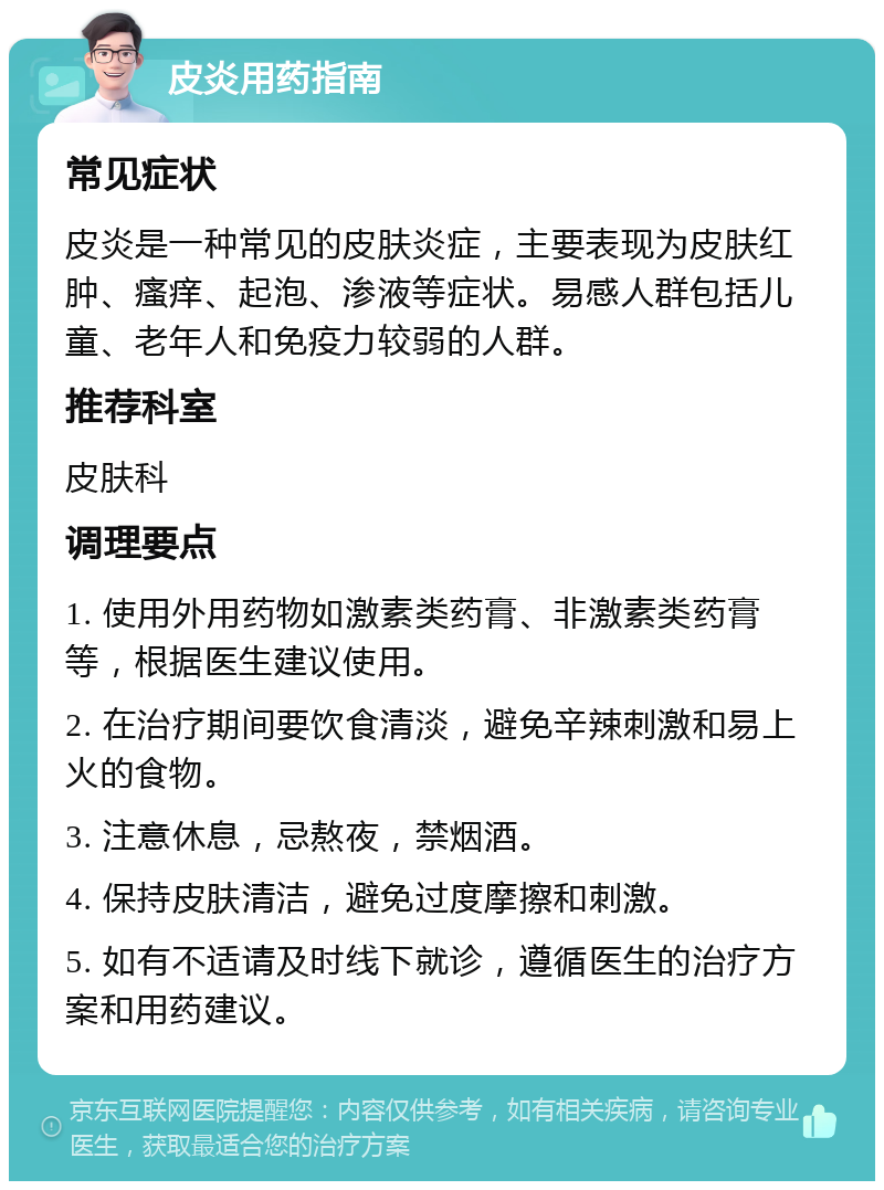 皮炎用药指南 常见症状 皮炎是一种常见的皮肤炎症，主要表现为皮肤红肿、瘙痒、起泡、渗液等症状。易感人群包括儿童、老年人和免疫力较弱的人群。 推荐科室 皮肤科 调理要点 1. 使用外用药物如激素类药膏、非激素类药膏等，根据医生建议使用。 2. 在治疗期间要饮食清淡，避免辛辣刺激和易上火的食物。 3. 注意休息，忌熬夜，禁烟酒。 4. 保持皮肤清洁，避免过度摩擦和刺激。 5. 如有不适请及时线下就诊，遵循医生的治疗方案和用药建议。