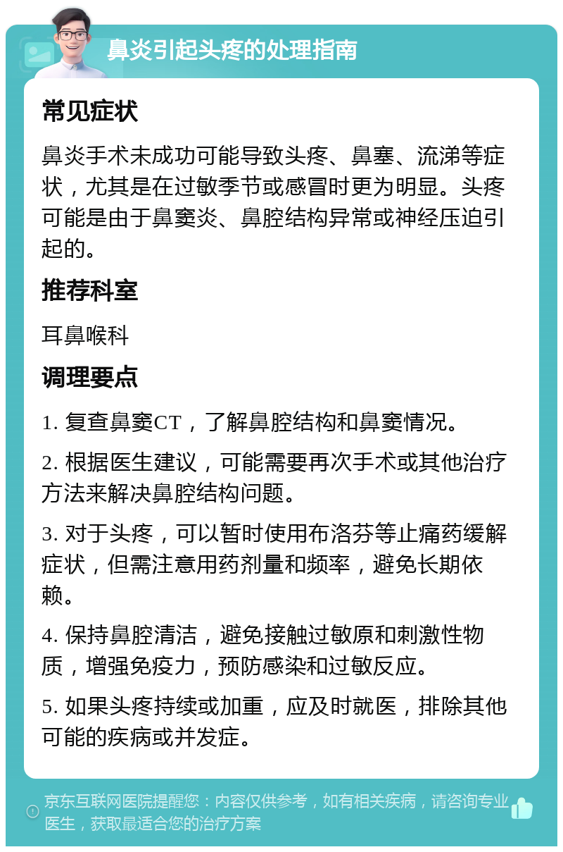 鼻炎引起头疼的处理指南 常见症状 鼻炎手术未成功可能导致头疼、鼻塞、流涕等症状，尤其是在过敏季节或感冒时更为明显。头疼可能是由于鼻窦炎、鼻腔结构异常或神经压迫引起的。 推荐科室 耳鼻喉科 调理要点 1. 复查鼻窦CT，了解鼻腔结构和鼻窦情况。 2. 根据医生建议，可能需要再次手术或其他治疗方法来解决鼻腔结构问题。 3. 对于头疼，可以暂时使用布洛芬等止痛药缓解症状，但需注意用药剂量和频率，避免长期依赖。 4. 保持鼻腔清洁，避免接触过敏原和刺激性物质，增强免疫力，预防感染和过敏反应。 5. 如果头疼持续或加重，应及时就医，排除其他可能的疾病或并发症。