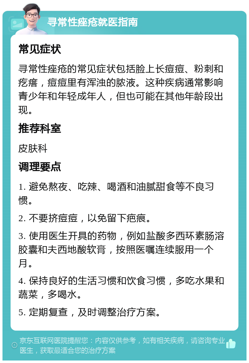 寻常性痤疮就医指南 常见症状 寻常性痤疮的常见症状包括脸上长痘痘、粉刺和疙瘩，痘痘里有浑浊的脓液。这种疾病通常影响青少年和年轻成年人，但也可能在其他年龄段出现。 推荐科室 皮肤科 调理要点 1. 避免熬夜、吃辣、喝酒和油腻甜食等不良习惯。 2. 不要挤痘痘，以免留下疤痕。 3. 使用医生开具的药物，例如盐酸多西环素肠溶胶囊和夫西地酸软膏，按照医嘱连续服用一个月。 4. 保持良好的生活习惯和饮食习惯，多吃水果和蔬菜，多喝水。 5. 定期复查，及时调整治疗方案。