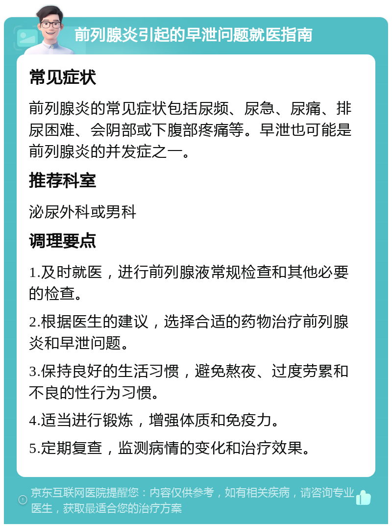 前列腺炎引起的早泄问题就医指南 常见症状 前列腺炎的常见症状包括尿频、尿急、尿痛、排尿困难、会阴部或下腹部疼痛等。早泄也可能是前列腺炎的并发症之一。 推荐科室 泌尿外科或男科 调理要点 1.及时就医，进行前列腺液常规检查和其他必要的检查。 2.根据医生的建议，选择合适的药物治疗前列腺炎和早泄问题。 3.保持良好的生活习惯，避免熬夜、过度劳累和不良的性行为习惯。 4.适当进行锻炼，增强体质和免疫力。 5.定期复查，监测病情的变化和治疗效果。