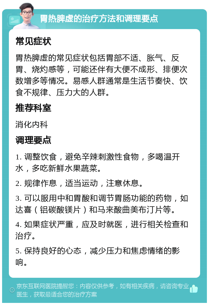 胃热脾虚的治疗方法和调理要点 常见症状 胃热脾虚的常见症状包括胃部不适、胀气、反胃、烧灼感等，可能还伴有大便不成形、排便次数增多等情况。易感人群通常是生活节奏快、饮食不规律、压力大的人群。 推荐科室 消化内科 调理要点 1. 调整饮食，避免辛辣刺激性食物，多喝温开水，多吃新鲜水果蔬菜。 2. 规律作息，适当运动，注意休息。 3. 可以服用中和胃酸和调节胃肠功能的药物，如达喜（铝碳酸镁片）和马来酸曲美布汀片等。 4. 如果症状严重，应及时就医，进行相关检查和治疗。 5. 保持良好的心态，减少压力和焦虑情绪的影响。