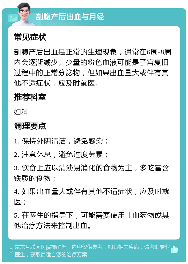 剖腹产后出血与月经 常见症状 剖腹产后出血是正常的生理现象，通常在6周-8周内会逐渐减少。少量的粉色血液可能是子宫复旧过程中的正常分泌物，但如果出血量大或伴有其他不适症状，应及时就医。 推荐科室 妇科 调理要点 1. 保持外阴清洁，避免感染； 2. 注意休息，避免过度劳累； 3. 饮食上应以清淡易消化的食物为主，多吃富含铁质的食物； 4. 如果出血量大或伴有其他不适症状，应及时就医； 5. 在医生的指导下，可能需要使用止血药物或其他治疗方法来控制出血。