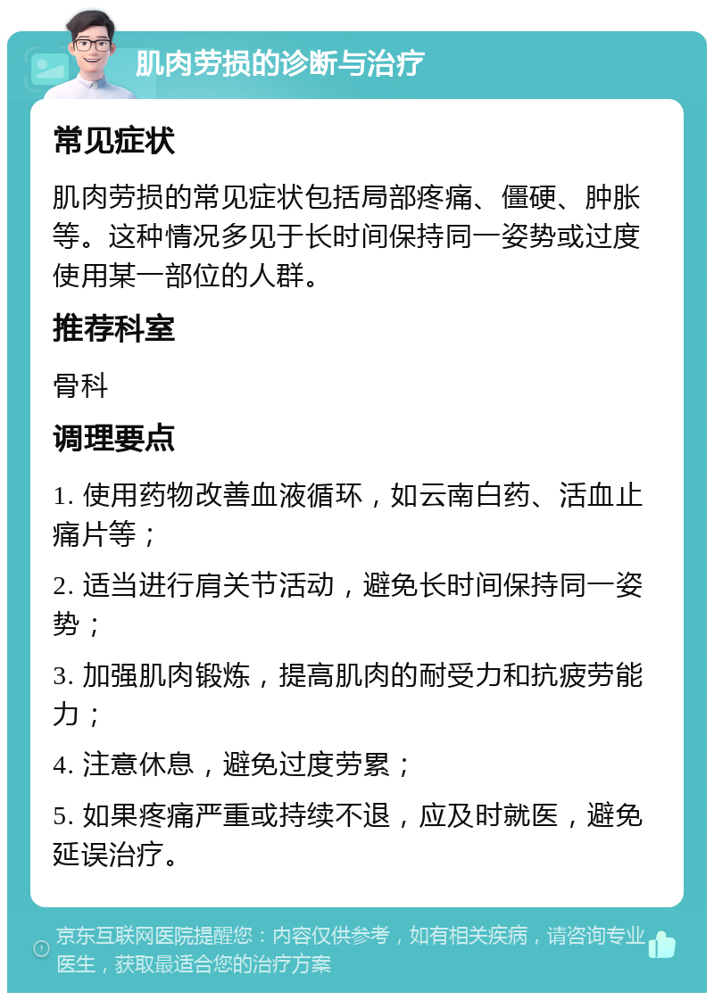 肌肉劳损的诊断与治疗 常见症状 肌肉劳损的常见症状包括局部疼痛、僵硬、肿胀等。这种情况多见于长时间保持同一姿势或过度使用某一部位的人群。 推荐科室 骨科 调理要点 1. 使用药物改善血液循环，如云南白药、活血止痛片等； 2. 适当进行肩关节活动，避免长时间保持同一姿势； 3. 加强肌肉锻炼，提高肌肉的耐受力和抗疲劳能力； 4. 注意休息，避免过度劳累； 5. 如果疼痛严重或持续不退，应及时就医，避免延误治疗。