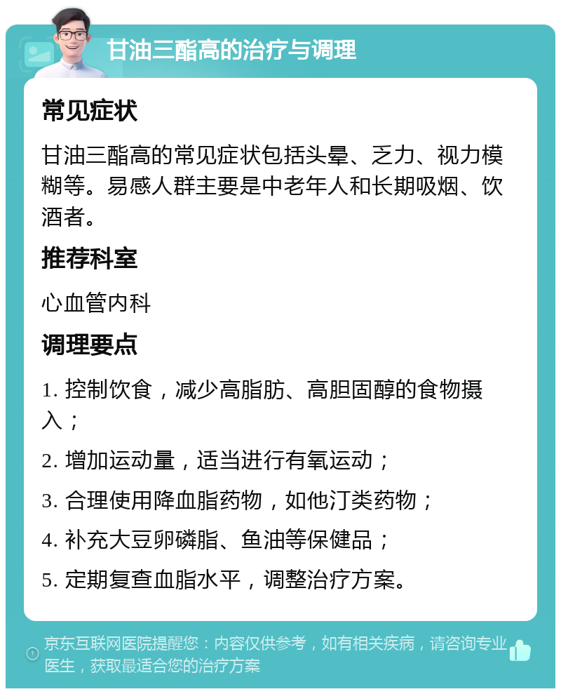 甘油三酯高的治疗与调理 常见症状 甘油三酯高的常见症状包括头晕、乏力、视力模糊等。易感人群主要是中老年人和长期吸烟、饮酒者。 推荐科室 心血管内科 调理要点 1. 控制饮食，减少高脂肪、高胆固醇的食物摄入； 2. 增加运动量，适当进行有氧运动； 3. 合理使用降血脂药物，如他汀类药物； 4. 补充大豆卵磷脂、鱼油等保健品； 5. 定期复查血脂水平，调整治疗方案。