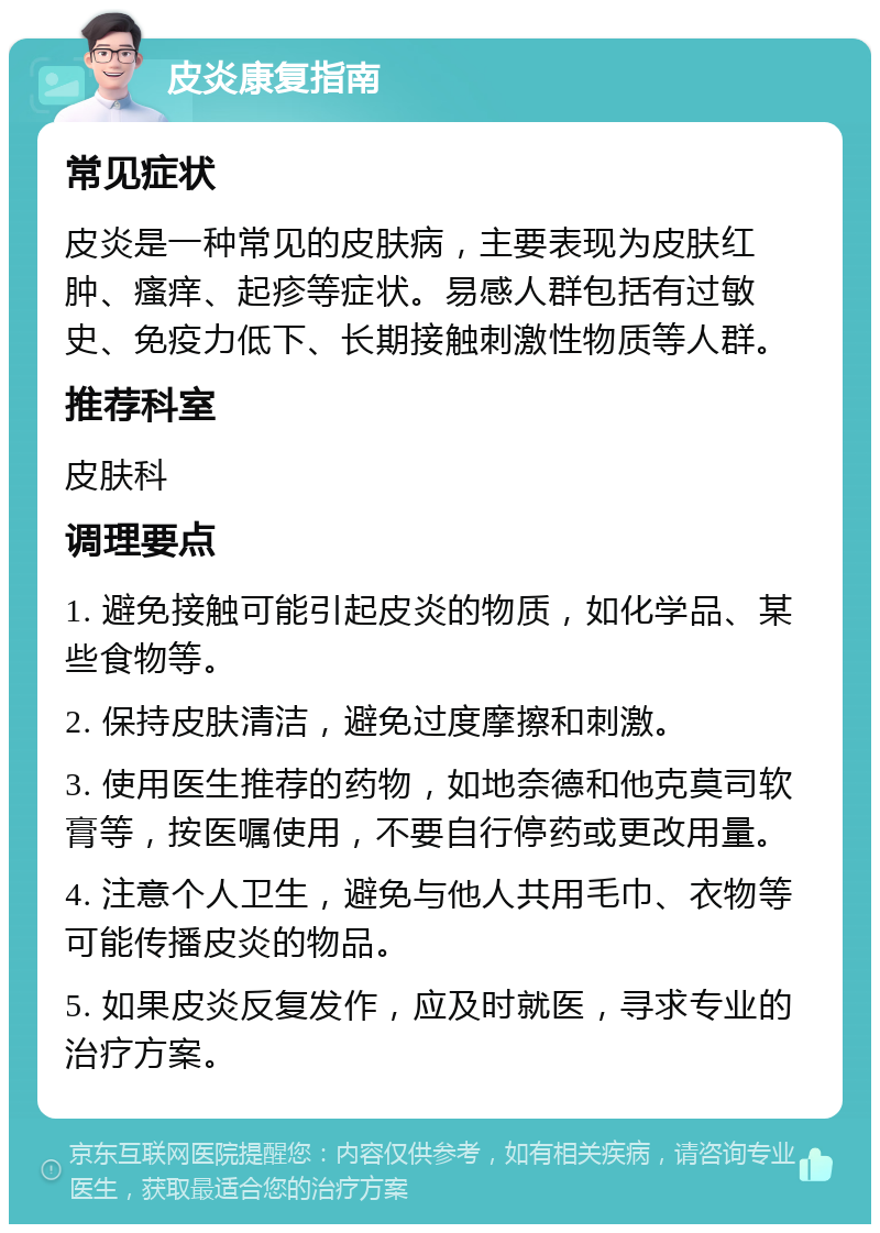 皮炎康复指南 常见症状 皮炎是一种常见的皮肤病，主要表现为皮肤红肿、瘙痒、起疹等症状。易感人群包括有过敏史、免疫力低下、长期接触刺激性物质等人群。 推荐科室 皮肤科 调理要点 1. 避免接触可能引起皮炎的物质，如化学品、某些食物等。 2. 保持皮肤清洁，避免过度摩擦和刺激。 3. 使用医生推荐的药物，如地奈德和他克莫司软膏等，按医嘱使用，不要自行停药或更改用量。 4. 注意个人卫生，避免与他人共用毛巾、衣物等可能传播皮炎的物品。 5. 如果皮炎反复发作，应及时就医，寻求专业的治疗方案。