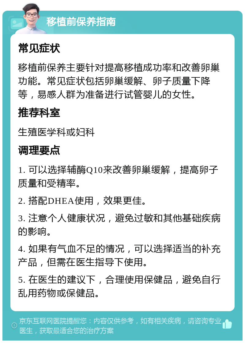 移植前保养指南 常见症状 移植前保养主要针对提高移植成功率和改善卵巢功能。常见症状包括卵巢缓解、卵子质量下降等，易感人群为准备进行试管婴儿的女性。 推荐科室 生殖医学科或妇科 调理要点 1. 可以选择辅酶Q10来改善卵巢缓解，提高卵子质量和受精率。 2. 搭配DHEA使用，效果更佳。 3. 注意个人健康状况，避免过敏和其他基础疾病的影响。 4. 如果有气血不足的情况，可以选择适当的补充产品，但需在医生指导下使用。 5. 在医生的建议下，合理使用保健品，避免自行乱用药物或保健品。