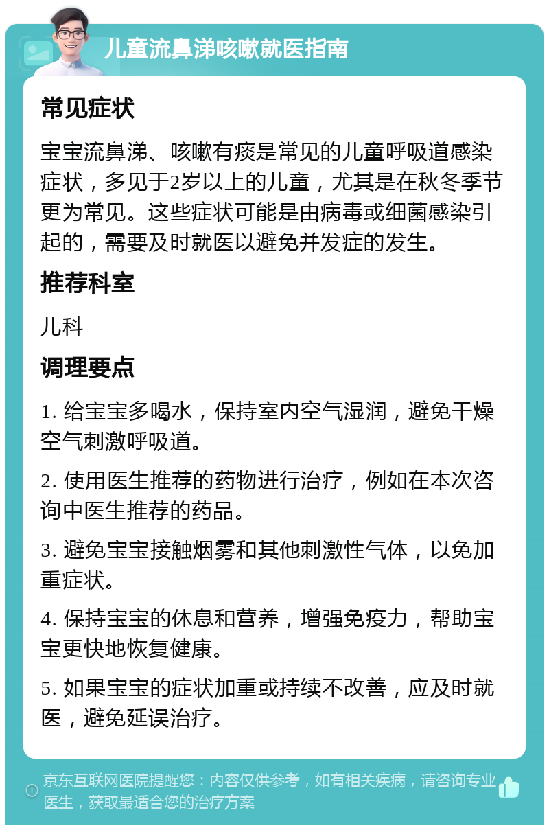 儿童流鼻涕咳嗽就医指南 常见症状 宝宝流鼻涕、咳嗽有痰是常见的儿童呼吸道感染症状，多见于2岁以上的儿童，尤其是在秋冬季节更为常见。这些症状可能是由病毒或细菌感染引起的，需要及时就医以避免并发症的发生。 推荐科室 儿科 调理要点 1. 给宝宝多喝水，保持室内空气湿润，避免干燥空气刺激呼吸道。 2. 使用医生推荐的药物进行治疗，例如在本次咨询中医生推荐的药品。 3. 避免宝宝接触烟雾和其他刺激性气体，以免加重症状。 4. 保持宝宝的休息和营养，增强免疫力，帮助宝宝更快地恢复健康。 5. 如果宝宝的症状加重或持续不改善，应及时就医，避免延误治疗。