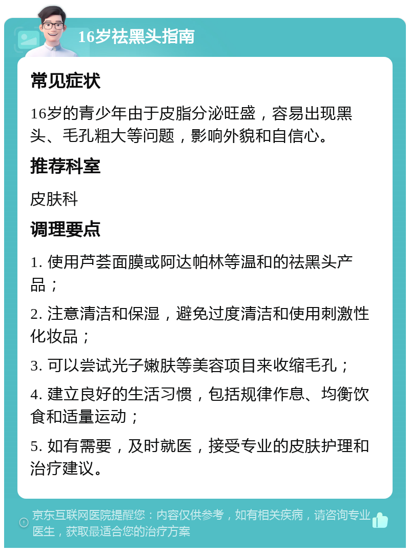 16岁祛黑头指南 常见症状 16岁的青少年由于皮脂分泌旺盛，容易出现黑头、毛孔粗大等问题，影响外貌和自信心。 推荐科室 皮肤科 调理要点 1. 使用芦荟面膜或阿达帕林等温和的祛黑头产品； 2. 注意清洁和保湿，避免过度清洁和使用刺激性化妆品； 3. 可以尝试光子嫩肤等美容项目来收缩毛孔； 4. 建立良好的生活习惯，包括规律作息、均衡饮食和适量运动； 5. 如有需要，及时就医，接受专业的皮肤护理和治疗建议。