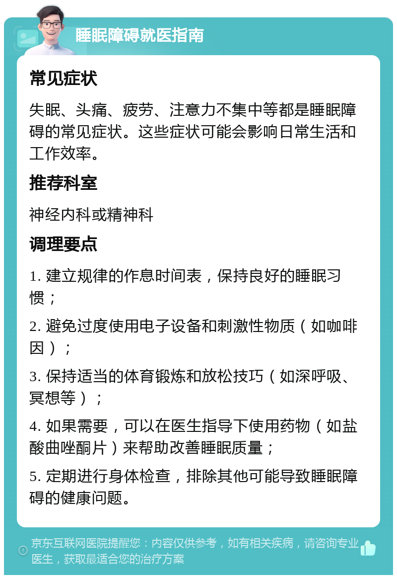 睡眠障碍就医指南 常见症状 失眠、头痛、疲劳、注意力不集中等都是睡眠障碍的常见症状。这些症状可能会影响日常生活和工作效率。 推荐科室 神经内科或精神科 调理要点 1. 建立规律的作息时间表，保持良好的睡眠习惯； 2. 避免过度使用电子设备和刺激性物质（如咖啡因）； 3. 保持适当的体育锻炼和放松技巧（如深呼吸、冥想等）； 4. 如果需要，可以在医生指导下使用药物（如盐酸曲唑酮片）来帮助改善睡眠质量； 5. 定期进行身体检查，排除其他可能导致睡眠障碍的健康问题。