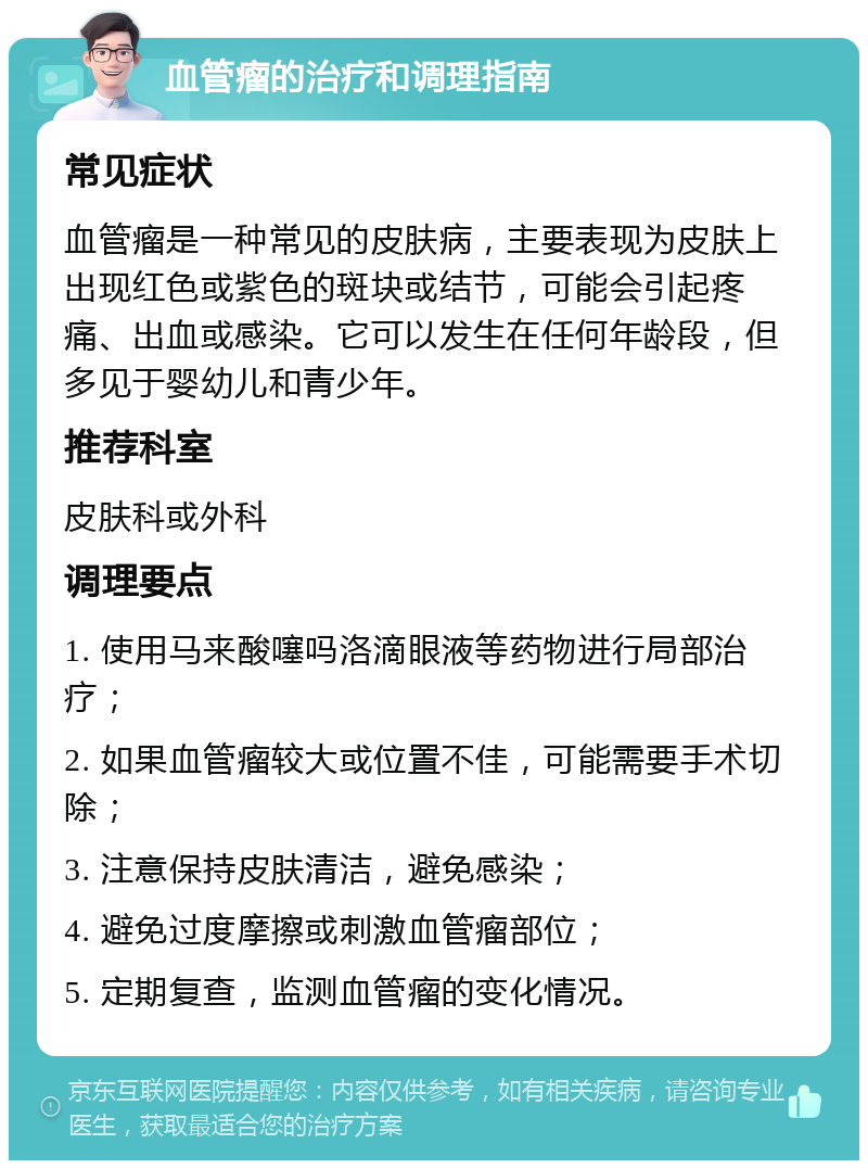 血管瘤的治疗和调理指南 常见症状 血管瘤是一种常见的皮肤病，主要表现为皮肤上出现红色或紫色的斑块或结节，可能会引起疼痛、出血或感染。它可以发生在任何年龄段，但多见于婴幼儿和青少年。 推荐科室 皮肤科或外科 调理要点 1. 使用马来酸噻吗洛滴眼液等药物进行局部治疗； 2. 如果血管瘤较大或位置不佳，可能需要手术切除； 3. 注意保持皮肤清洁，避免感染； 4. 避免过度摩擦或刺激血管瘤部位； 5. 定期复查，监测血管瘤的变化情况。