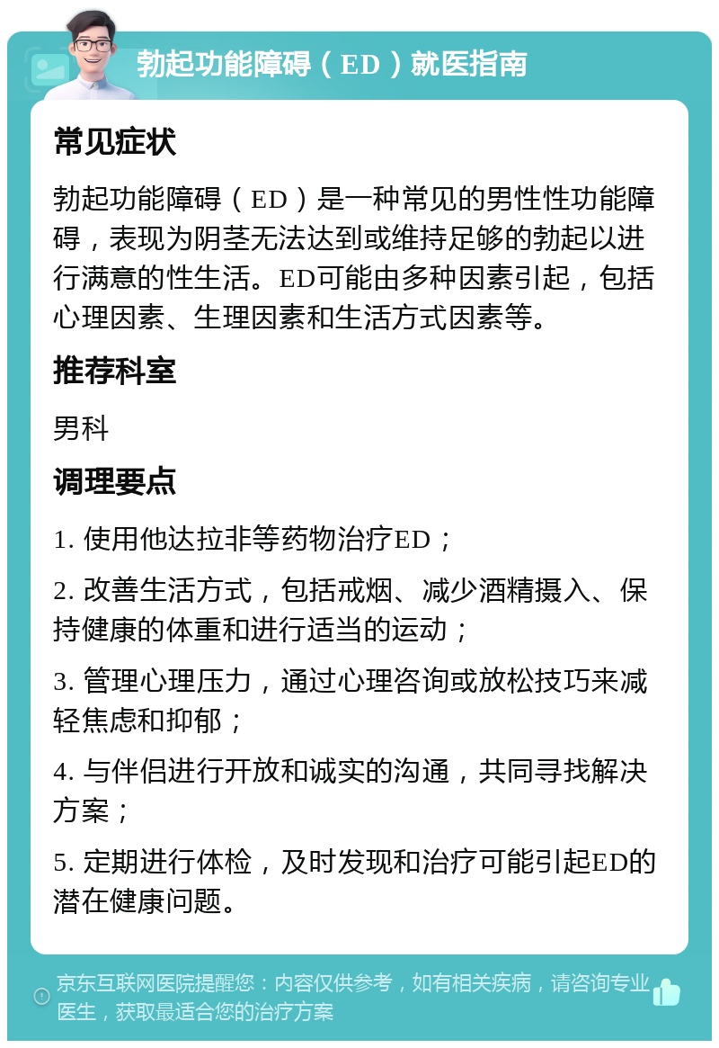 勃起功能障碍（ED）就医指南 常见症状 勃起功能障碍（ED）是一种常见的男性性功能障碍，表现为阴茎无法达到或维持足够的勃起以进行满意的性生活。ED可能由多种因素引起，包括心理因素、生理因素和生活方式因素等。 推荐科室 男科 调理要点 1. 使用他达拉非等药物治疗ED； 2. 改善生活方式，包括戒烟、减少酒精摄入、保持健康的体重和进行适当的运动； 3. 管理心理压力，通过心理咨询或放松技巧来减轻焦虑和抑郁； 4. 与伴侣进行开放和诚实的沟通，共同寻找解决方案； 5. 定期进行体检，及时发现和治疗可能引起ED的潜在健康问题。