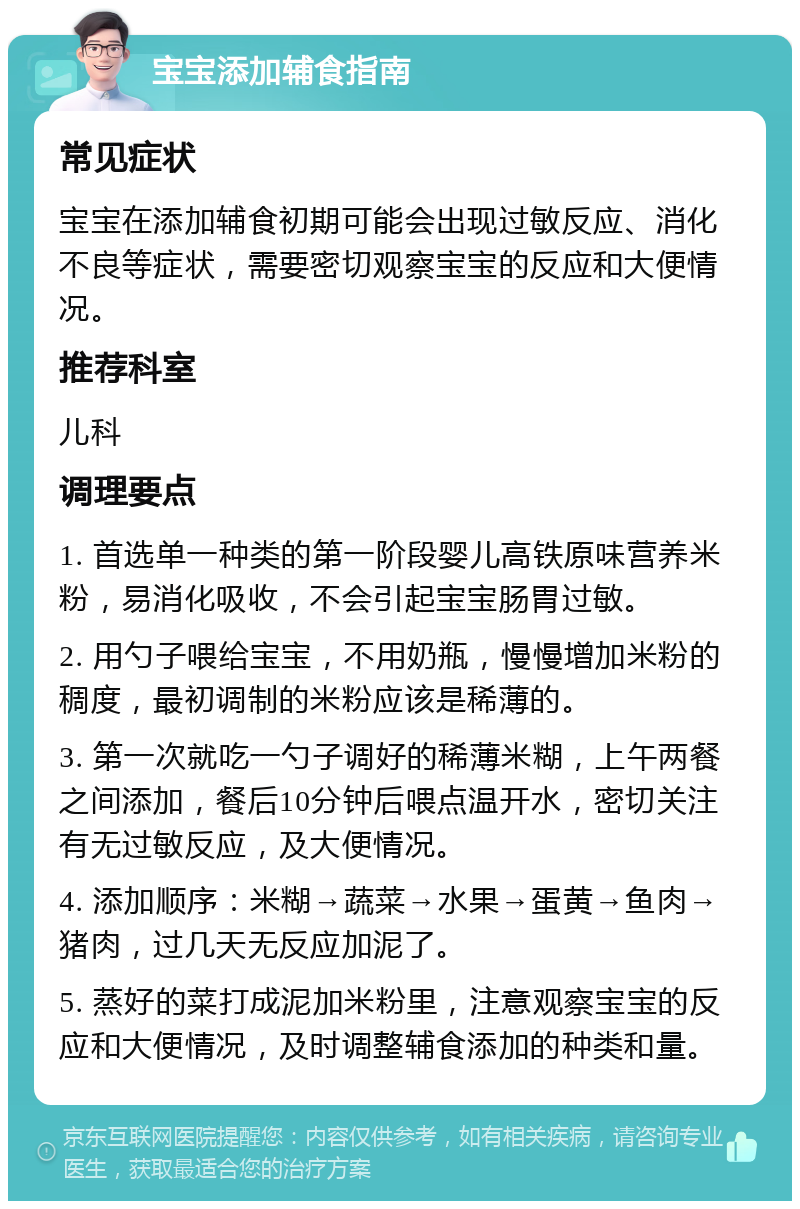 宝宝添加辅食指南 常见症状 宝宝在添加辅食初期可能会出现过敏反应、消化不良等症状，需要密切观察宝宝的反应和大便情况。 推荐科室 儿科 调理要点 1. 首选单一种类的第一阶段婴儿高铁原味营养米粉，易消化吸收，不会引起宝宝肠胃过敏。 2. 用勺子喂给宝宝，不用奶瓶，慢慢增加米粉的稠度，最初调制的米粉应该是稀薄的。 3. 第一次就吃一勺子调好的稀薄米糊，上午两餐之间添加，餐后10分钟后喂点温开水，密切关注有无过敏反应，及大便情况。 4. 添加顺序：米糊→蔬菜→水果→蛋黄→鱼肉→猪肉，过几天无反应加泥了。 5. 蒸好的菜打成泥加米粉里，注意观察宝宝的反应和大便情况，及时调整辅食添加的种类和量。