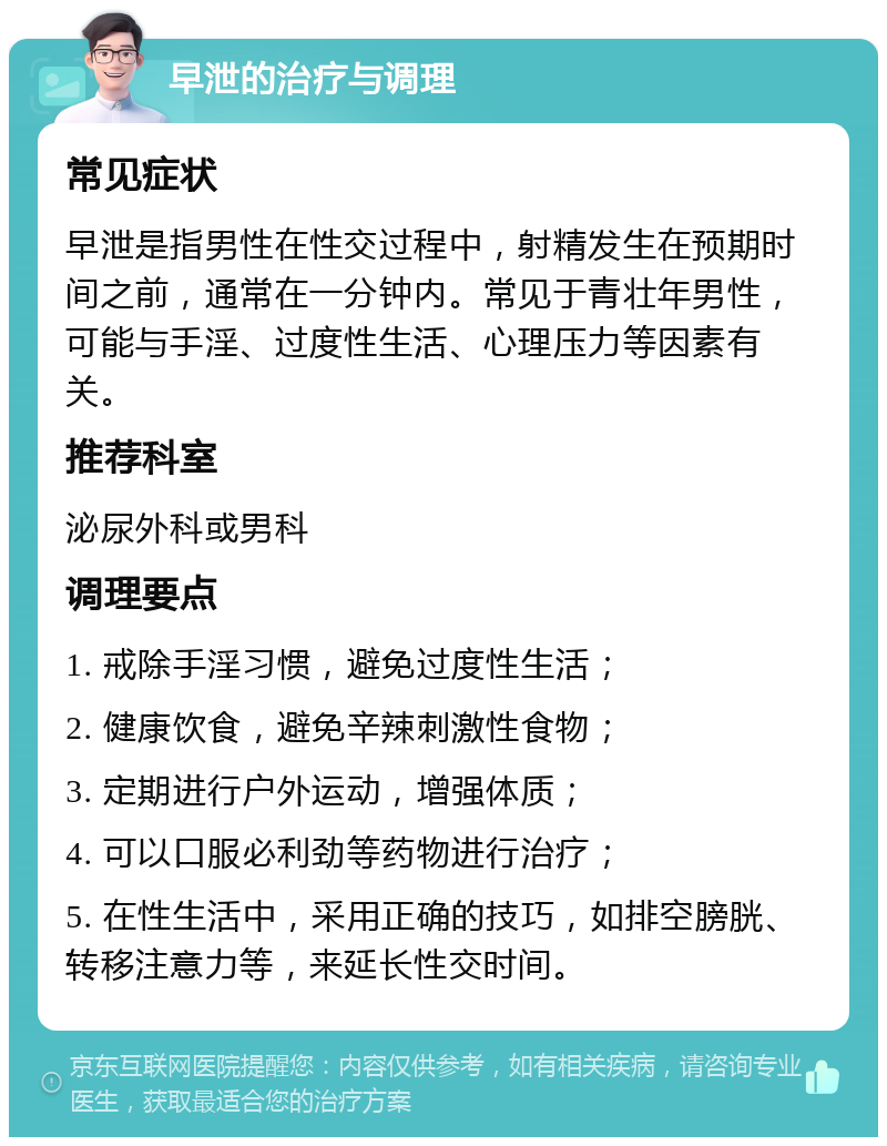 早泄的治疗与调理 常见症状 早泄是指男性在性交过程中，射精发生在预期时间之前，通常在一分钟内。常见于青壮年男性，可能与手淫、过度性生活、心理压力等因素有关。 推荐科室 泌尿外科或男科 调理要点 1. 戒除手淫习惯，避免过度性生活； 2. 健康饮食，避免辛辣刺激性食物； 3. 定期进行户外运动，增强体质； 4. 可以口服必利劲等药物进行治疗； 5. 在性生活中，采用正确的技巧，如排空膀胱、转移注意力等，来延长性交时间。