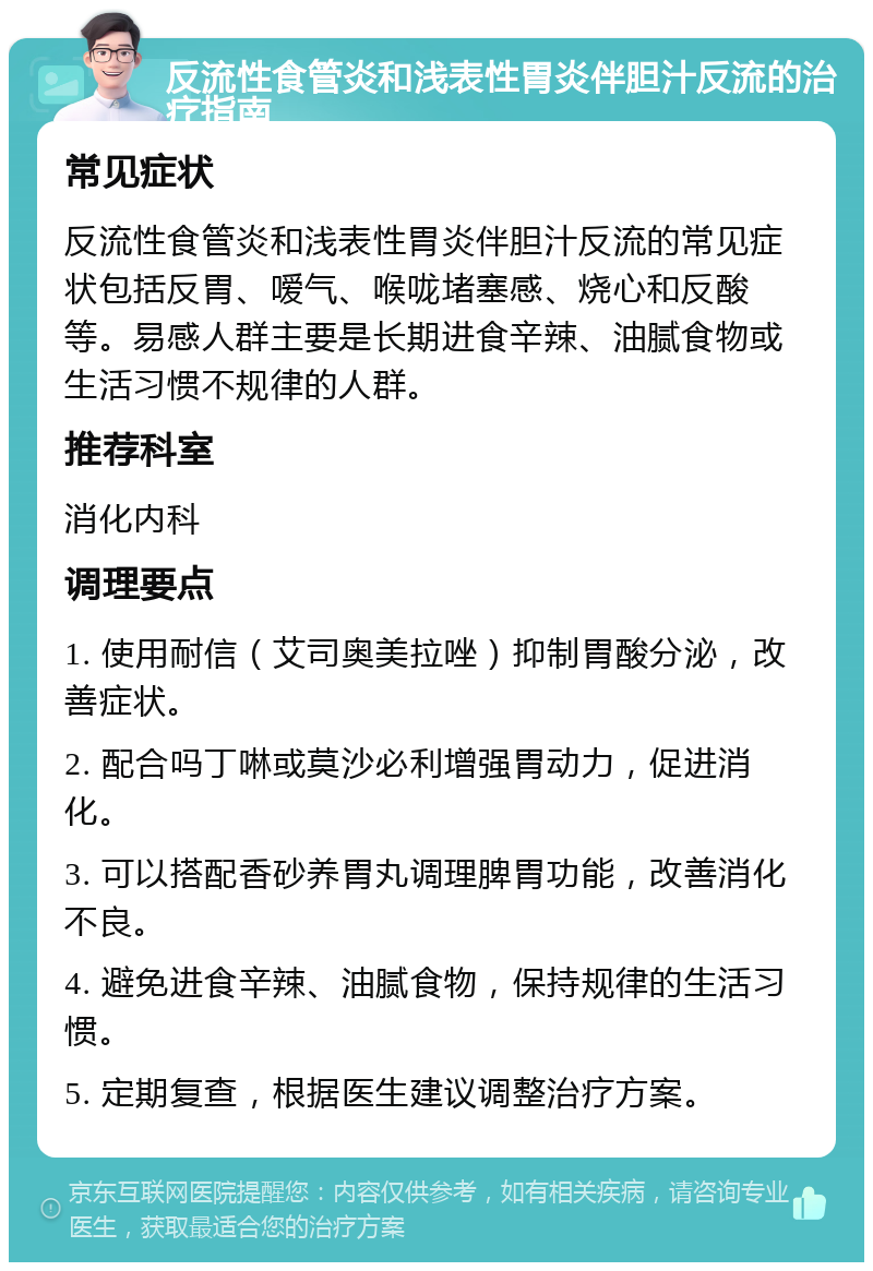 反流性食管炎和浅表性胃炎伴胆汁反流的治疗指南 常见症状 反流性食管炎和浅表性胃炎伴胆汁反流的常见症状包括反胃、嗳气、喉咙堵塞感、烧心和反酸等。易感人群主要是长期进食辛辣、油腻食物或生活习惯不规律的人群。 推荐科室 消化内科 调理要点 1. 使用耐信（艾司奥美拉唑）抑制胃酸分泌，改善症状。 2. 配合吗丁啉或莫沙必利增强胃动力，促进消化。 3. 可以搭配香砂养胃丸调理脾胃功能，改善消化不良。 4. 避免进食辛辣、油腻食物，保持规律的生活习惯。 5. 定期复查，根据医生建议调整治疗方案。