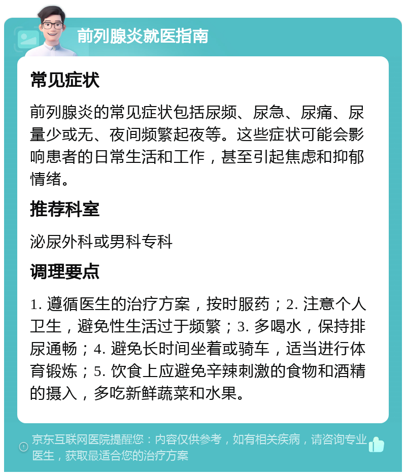 前列腺炎就医指南 常见症状 前列腺炎的常见症状包括尿频、尿急、尿痛、尿量少或无、夜间频繁起夜等。这些症状可能会影响患者的日常生活和工作，甚至引起焦虑和抑郁情绪。 推荐科室 泌尿外科或男科专科 调理要点 1. 遵循医生的治疗方案，按时服药；2. 注意个人卫生，避免性生活过于频繁；3. 多喝水，保持排尿通畅；4. 避免长时间坐着或骑车，适当进行体育锻炼；5. 饮食上应避免辛辣刺激的食物和酒精的摄入，多吃新鲜蔬菜和水果。