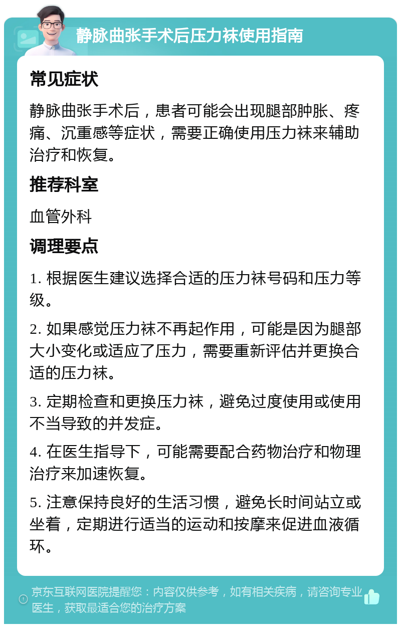 静脉曲张手术后压力袜使用指南 常见症状 静脉曲张手术后，患者可能会出现腿部肿胀、疼痛、沉重感等症状，需要正确使用压力袜来辅助治疗和恢复。 推荐科室 血管外科 调理要点 1. 根据医生建议选择合适的压力袜号码和压力等级。 2. 如果感觉压力袜不再起作用，可能是因为腿部大小变化或适应了压力，需要重新评估并更换合适的压力袜。 3. 定期检查和更换压力袜，避免过度使用或使用不当导致的并发症。 4. 在医生指导下，可能需要配合药物治疗和物理治疗来加速恢复。 5. 注意保持良好的生活习惯，避免长时间站立或坐着，定期进行适当的运动和按摩来促进血液循环。