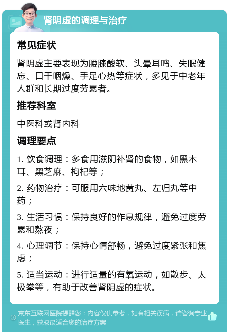 肾阴虚的调理与治疗 常见症状 肾阴虚主要表现为腰膝酸软、头晕耳鸣、失眠健忘、口干咽燥、手足心热等症状，多见于中老年人群和长期过度劳累者。 推荐科室 中医科或肾内科 调理要点 1. 饮食调理：多食用滋阴补肾的食物，如黑木耳、黑芝麻、枸杞等； 2. 药物治疗：可服用六味地黄丸、左归丸等中药； 3. 生活习惯：保持良好的作息规律，避免过度劳累和熬夜； 4. 心理调节：保持心情舒畅，避免过度紧张和焦虑； 5. 适当运动：进行适量的有氧运动，如散步、太极拳等，有助于改善肾阴虚的症状。