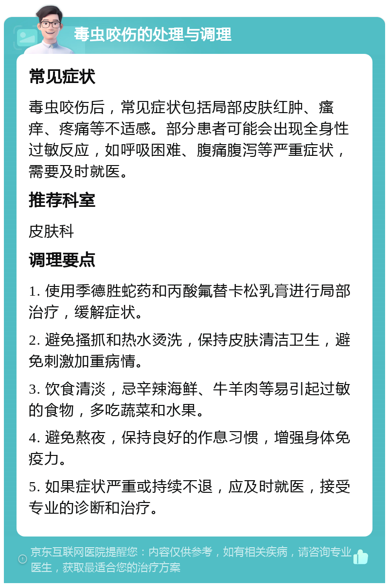 毒虫咬伤的处理与调理 常见症状 毒虫咬伤后，常见症状包括局部皮肤红肿、瘙痒、疼痛等不适感。部分患者可能会出现全身性过敏反应，如呼吸困难、腹痛腹泻等严重症状，需要及时就医。 推荐科室 皮肤科 调理要点 1. 使用季德胜蛇药和丙酸氟替卡松乳膏进行局部治疗，缓解症状。 2. 避免搔抓和热水烫洗，保持皮肤清洁卫生，避免刺激加重病情。 3. 饮食清淡，忌辛辣海鲜、牛羊肉等易引起过敏的食物，多吃蔬菜和水果。 4. 避免熬夜，保持良好的作息习惯，增强身体免疫力。 5. 如果症状严重或持续不退，应及时就医，接受专业的诊断和治疗。