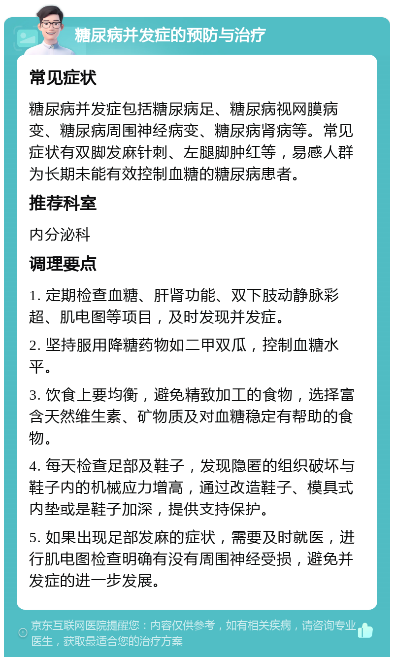 糖尿病并发症的预防与治疗 常见症状 糖尿病并发症包括糖尿病足、糖尿病视网膜病变、糖尿病周围神经病变、糖尿病肾病等。常见症状有双脚发麻针刺、左腿脚肿红等，易感人群为长期未能有效控制血糖的糖尿病患者。 推荐科室 内分泌科 调理要点 1. 定期检查血糖、肝肾功能、双下肢动静脉彩超、肌电图等项目，及时发现并发症。 2. 坚持服用降糖药物如二甲双瓜，控制血糖水平。 3. 饮食上要均衡，避免精致加工的食物，选择富含天然维生素、矿物质及对血糖稳定有帮助的食物。 4. 每天检查足部及鞋子，发现隐匿的组织破坏与鞋子内的机械应力增高，通过改造鞋子、模具式内垫或是鞋子加深，提供支持保护。 5. 如果出现足部发麻的症状，需要及时就医，进行肌电图检查明确有没有周围神经受损，避免并发症的进一步发展。