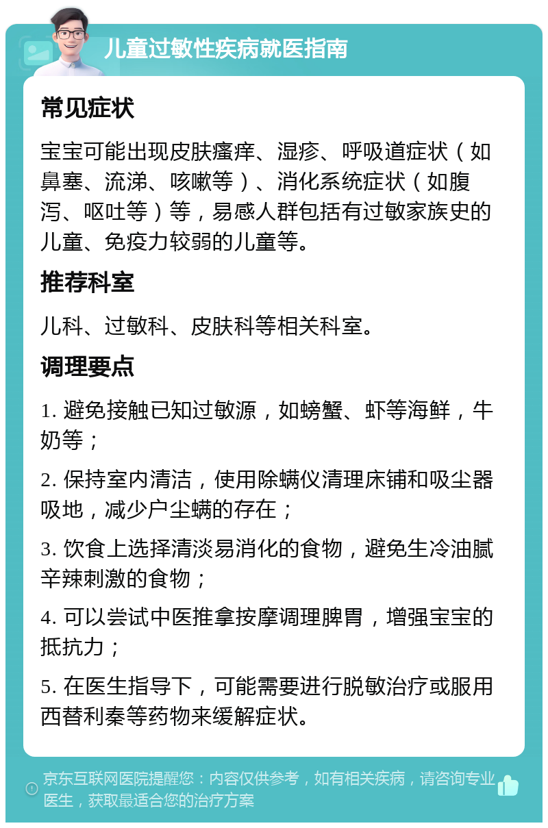 儿童过敏性疾病就医指南 常见症状 宝宝可能出现皮肤瘙痒、湿疹、呼吸道症状（如鼻塞、流涕、咳嗽等）、消化系统症状（如腹泻、呕吐等）等，易感人群包括有过敏家族史的儿童、免疫力较弱的儿童等。 推荐科室 儿科、过敏科、皮肤科等相关科室。 调理要点 1. 避免接触已知过敏源，如螃蟹、虾等海鲜，牛奶等； 2. 保持室内清洁，使用除螨仪清理床铺和吸尘器吸地，减少户尘螨的存在； 3. 饮食上选择清淡易消化的食物，避免生冷油腻辛辣刺激的食物； 4. 可以尝试中医推拿按摩调理脾胃，增强宝宝的抵抗力； 5. 在医生指导下，可能需要进行脱敏治疗或服用西替利秦等药物来缓解症状。